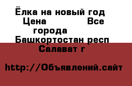 Ёлка на новый год › Цена ­ 30 000 - Все города  »    . Башкортостан респ.,Салават г.